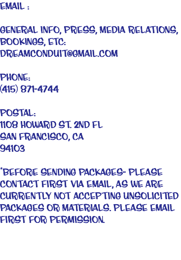 EMAIL : General Info, Press, Media Relations,
Bookings, ETC: dreamconduit@gmail.com PHONE:
(415) 871-4744 POSTAL: 1108 Howard St. 2nd Fl
San Francisco, CA
94103 *BEFORE SENDING PACKAGES- please contact first via email, as we are currently not accepting unsolicited packages or materials. Please email first for permission. 