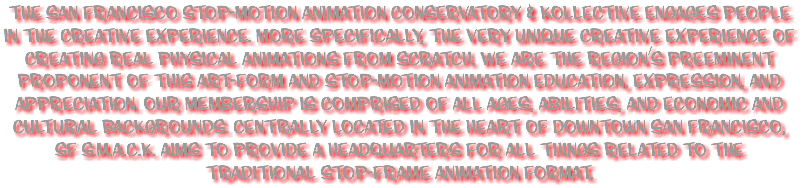 The San Francisco Stop-Motion Animation Conservatory & Kollective engages people in the creative experience. More specifically, the very unique creative experience of creating real physical animations from scratch. We are the region’s preeminent proponent of this art-form and Stop-Motion Animation education, expression, and appreciation. Our membership is comprised of all ages, abilities, and economic and cultural backgrounds. Centrally located in the heart of downtown San Francisco, SF S.M.A.C.K. aims to provide a headquarters for all things related to the traditional Stop-Frame Animation format. 
