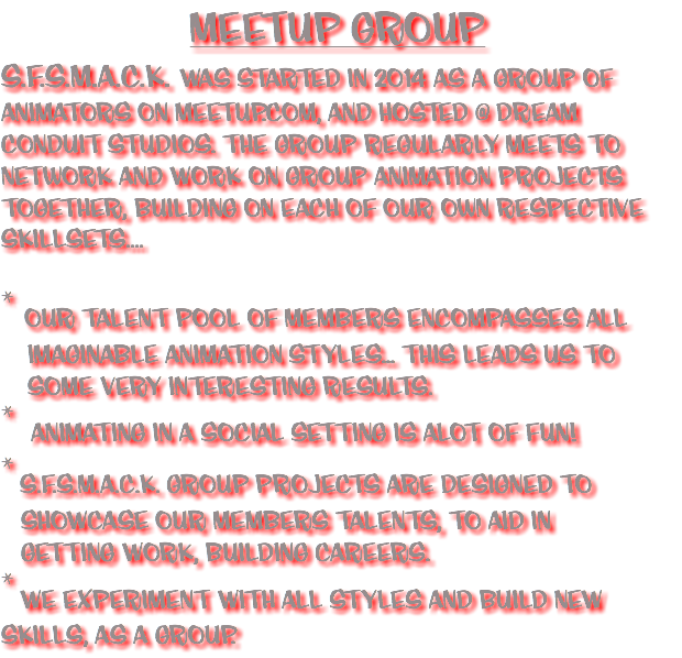 MEETUP GROUP
S.F.S.M.A.C.K. WAS STARTED in 2014 AS A GROUP OF ANIMATORS ON MEETUP.COM, and HOSTED @ DREAM CONDUIT STUDIOS. THE GROUP regularly MEETS TO network and WORK ON GROUP ANIMATION PROJECTS together, building on each of our own respective skillsets.... * OUR TALENT POOL OF MEMBERS ENCOMPASSES ALL IMAGINAblE ANIMATION STYLES... THIS LEADS US TO SOME very INTERESTING RESULTS.
* ANIMATING IN A SOCIAL SETTING IS ALOT OF FUN!
* S.F.S.M.A.C.K. GROUP PROJECTS ARE DESIGNED TO SHOWCASE OUR MEMBERS TALENTS, TO AID IN GETTING WORK, building careers.
* WE EXPERIMENT WITH all STYLES AND BUILD NEW SKILLS, as a group.