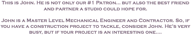 This is John. He is not only our #1 Patron... but also the best friend and partner a studio could hope for. John is a Master Level Mechanical Engineer and Contractor. So, if you have a construction project to tackle, consider John. He's very busy, but if your project is an interesting one....
